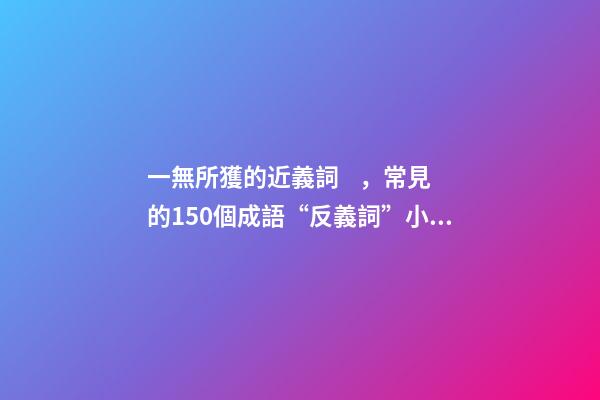 一無所獲的近義詞，常見的150個成語“反義詞”小學生必備!